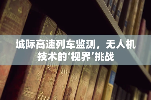 城际高速列车监测，无人机技术的‘视界’挑战