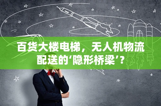 百货大楼电梯，无人机物流配送的‘隐形桥梁’？