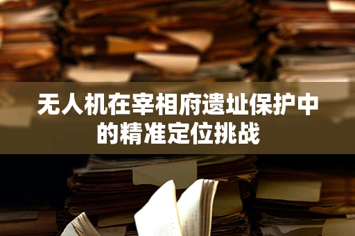 无人机在宰相府遗址保护中的精准定位挑战
