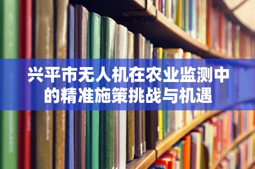 兴平市无人机在农业监测中的精准施策挑战与机遇