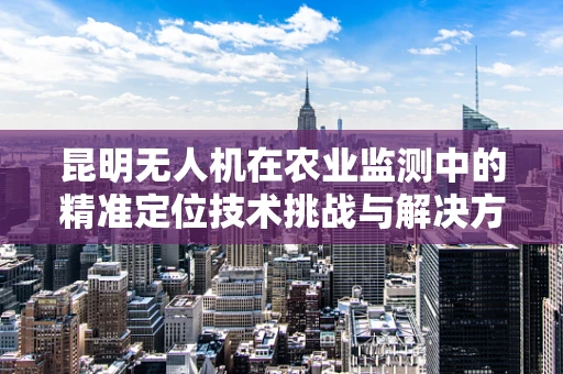 昆明无人机在农业监测中的精准定位技术挑战与解决方案
