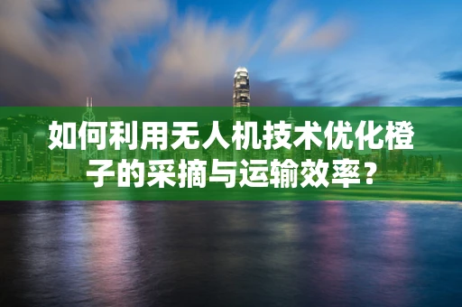 如何利用无人机技术优化橙子的采摘与运输效率？