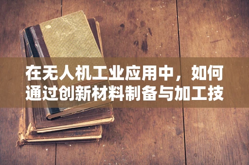在无人机工业应用中，如何通过创新材料制备与加工技术提升飞行器性能？
