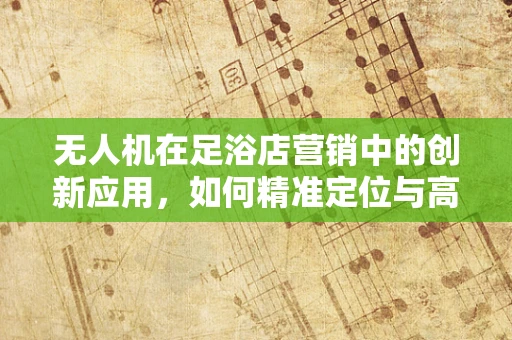无人机在足浴店营销中的创新应用，如何精准定位与高效配送？
