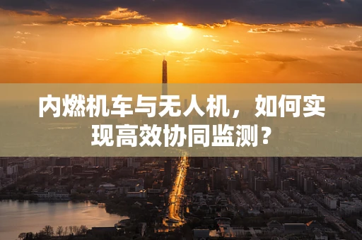 内燃机车与无人机，如何实现高效协同监测？