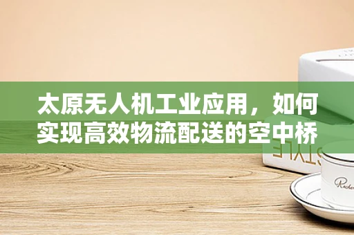 太原无人机工业应用，如何实现高效物流配送的空中桥梁？