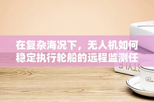 在复杂海况下，无人机如何稳定执行轮船的远程监测任务？