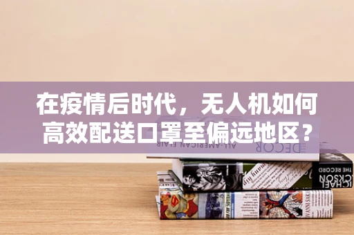 在疫情后时代，无人机如何高效配送口罩至偏远地区？