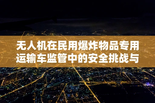 无人机在民用爆炸物品专用运输车监管中的安全挑战与对策