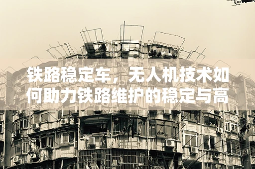 铁路稳定车，无人机技术如何助力铁路维护的稳定与高效？