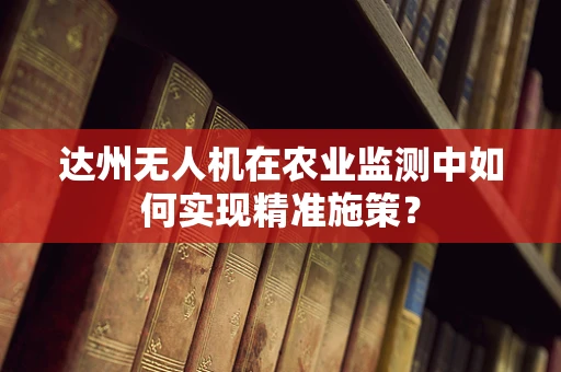 达州无人机在农业监测中如何实现精准施策？