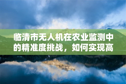 临清市无人机在农业监测中的精准度挑战，如何实现高效、精确的作物监测？