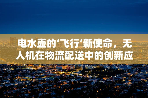 电水壶的‘飞行’新使命，无人机在物流配送中的创新应用？