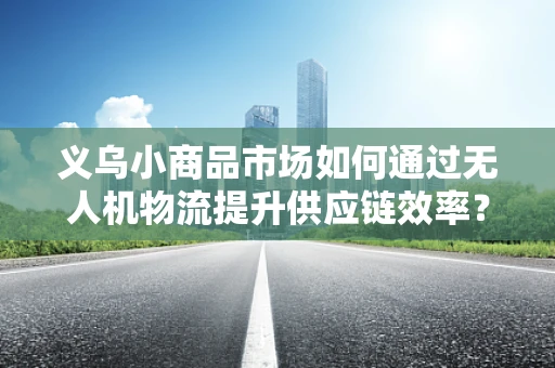 义乌小商品市场如何通过无人机物流提升供应链效率？