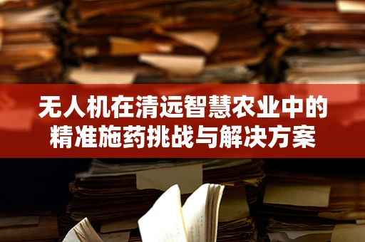 无人机在清远智慧农业中的精准施药挑战与解决方案