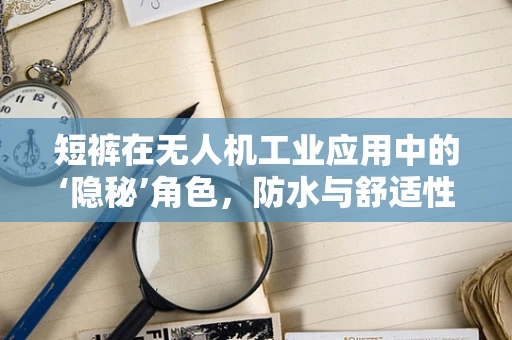 短裤在无人机工业应用中的‘隐秘’角色，防水与舒适性的技术挑战