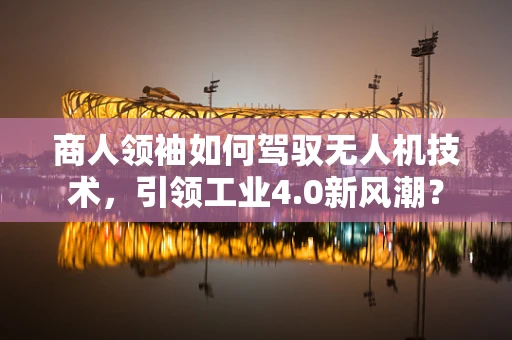 商人领袖如何驾驭无人机技术，引领工业4.0新风潮？