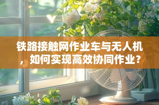 铁路接触网作业车与无人机，如何实现高效协同作业？