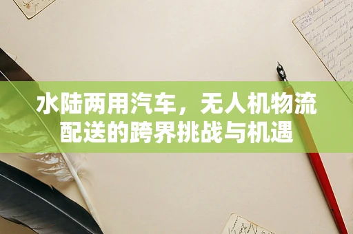水陆两用汽车，无人机物流配送的跨界挑战与机遇