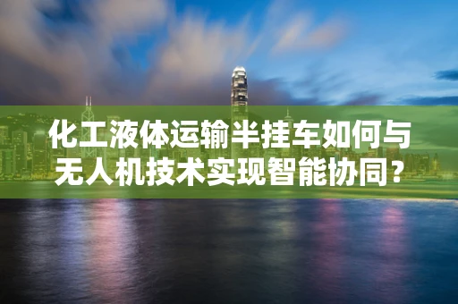 化工液体运输半挂车如何与无人机技术实现智能协同？