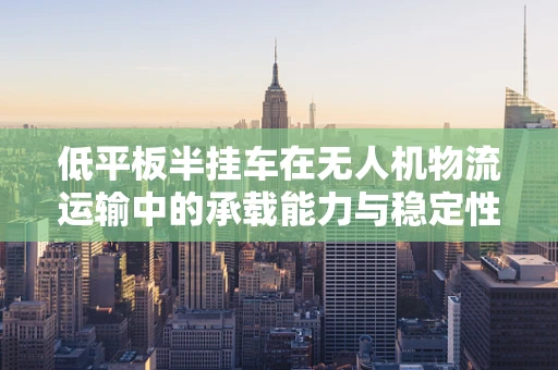低平板半挂车在无人机物流运输中的承载能力与稳定性挑战