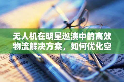 无人机在明星巡演中的高效物流解决方案，如何优化空中物资补给？