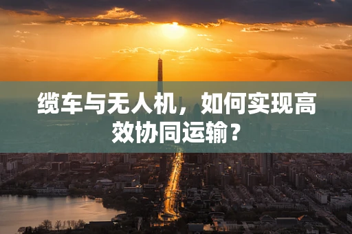 缆车与无人机，如何实现高效协同运输？