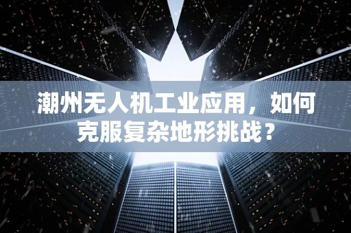 潮州无人机工业应用，如何克服复杂地形挑战？