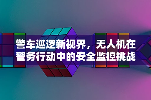 警车巡逻新视界，无人机在警务行动中的安全监控挑战与解决方案