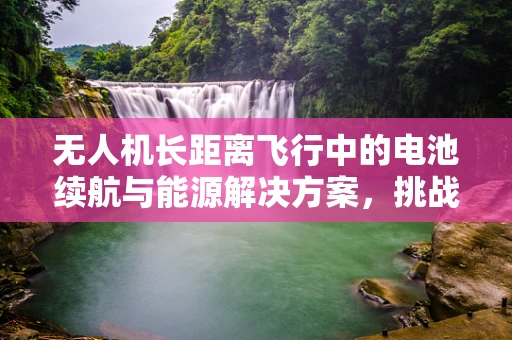 无人机长距离飞行中的电池续航与能源解决方案，挑战与对策