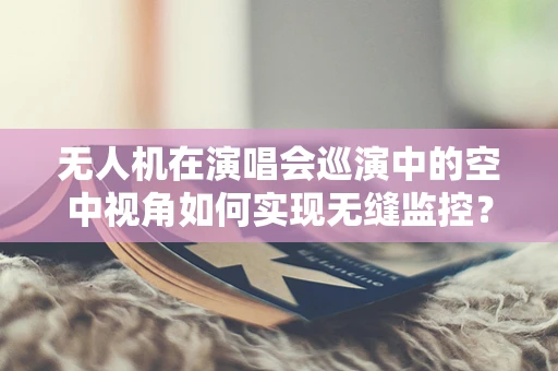 无人机在演唱会巡演中的空中视角如何实现无缝监控？