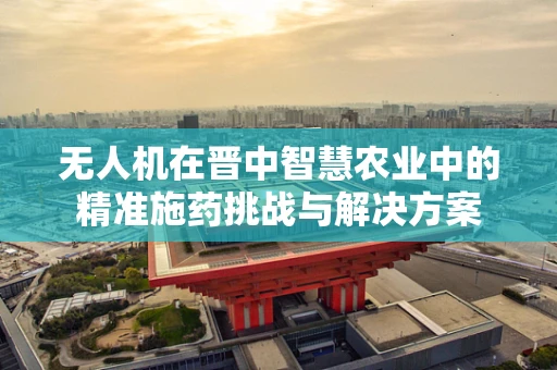 无人机在晋中智慧农业中的精准施药挑战与解决方案