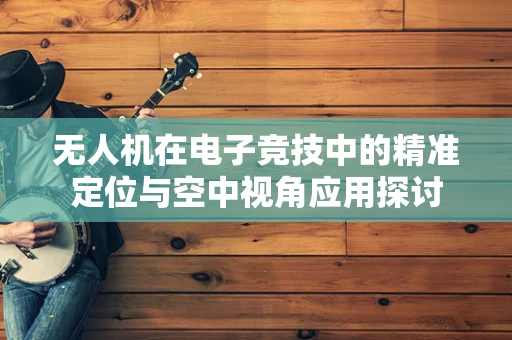 无人机在电子竞技中的精准定位与空中视角应用探讨