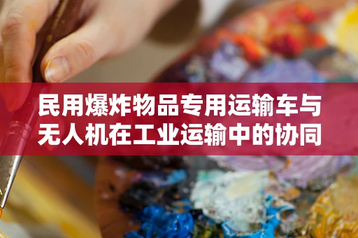民用爆炸物品专用运输车与无人机在工业运输中的协同作用，如何确保安全高效？