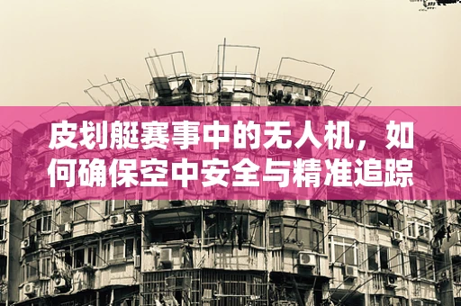 皮划艇赛事中的无人机，如何确保空中安全与精准追踪？