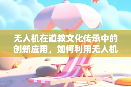 无人机在道教文化传承中的创新应用，如何利用无人机技术保护古建筑与文献？