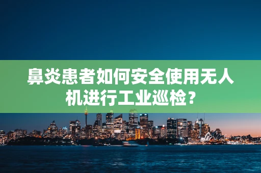 鼻炎患者如何安全使用无人机进行工业巡检？