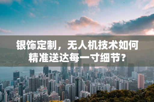 银饰定制，无人机技术如何精准送达每一寸细节？