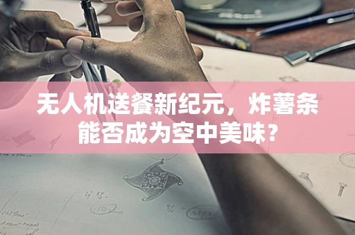 无人机送餐新纪元，炸薯条能否成为空中美味？