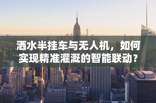 洒水半挂车与无人机，如何实现精准灌溉的智能联动？