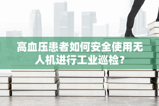 高血压患者如何安全使用无人机进行工业巡检？