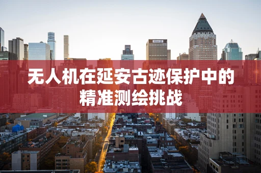 无人机在延安古迹保护中的精准测绘挑战