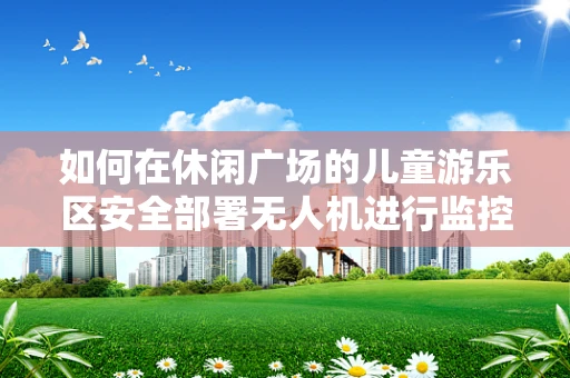 如何在休闲广场的儿童游乐区安全部署无人机进行监控与娱乐？