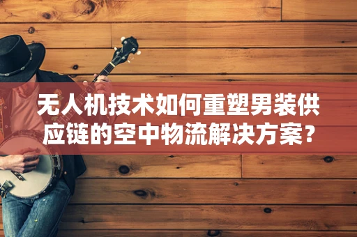 无人机技术如何重塑男装供应链的空中物流解决方案？