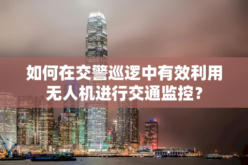 如何在交警巡逻中有效利用无人机进行交通监控？