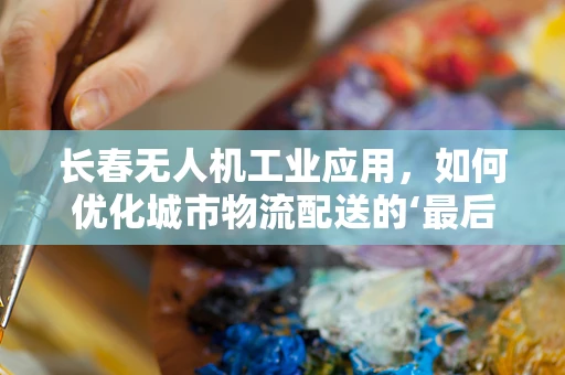 长春无人机工业应用，如何优化城市物流配送的‘最后一公里’？