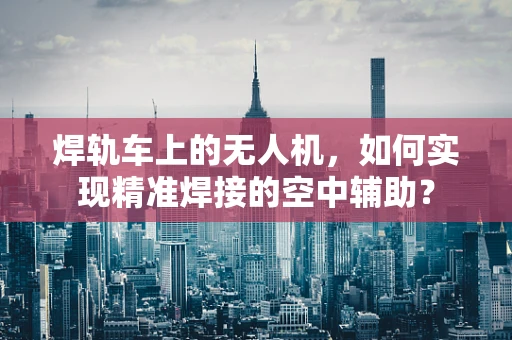 焊轨车上的无人机，如何实现精准焊接的空中辅助？