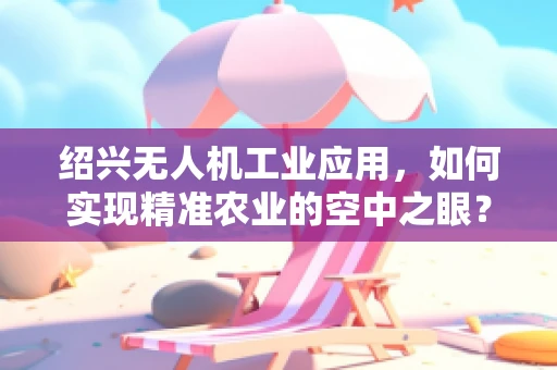 绍兴无人机工业应用，如何实现精准农业的空中之眼？