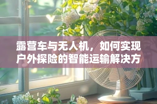 露营车与无人机，如何实现户外探险的智能运输解决方案？