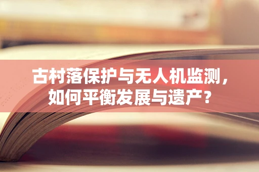 古村落保护与无人机监测，如何平衡发展与遗产？